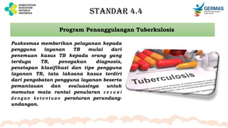 STANDAR 4.4
Program Penanggulangan Tuberkulosis
Puskesmas memberikan pelayanan kepada
pengguna layanan TB mulai dari
penemuan kasus TB kepada orang yang
terduga TB, penegakan diagnosis,
penetapan klasifikasi dan tipe pengguna
layanan TB, tata laksana kasus terdiri
dari pengobatan pengguna layanan beserta
pemantauan dan evaluasinya untuk
memutus mata rantai penularan s e s u a i
d e n g a n ke t e n t u a n peraturan perundang-
undangan.
 