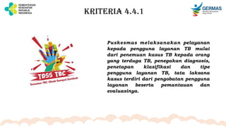 KRITERIA 4.4.1
Puskesmas melaksanakan pelayanan
kepada pengguna layanan TB mulai
dari penemuan kasus TB kepada orang
yang terduga TB, penegakan diagnosis,
penetapan klasifikasi dan tipe
pengguna layanan TB, tata laksana
kasus terdiri dari pengobatan pengguna
layanan beserta pemantauan dan
evaluasinya.
 