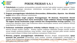 POKOK PIKIRAN 4.4.1
 Tuberkulosis merupakan permasalahan penyakit menular baik global maupun nasional. Upaya
untuk penanggulangan penularan tuberkulosis merupakan salah satu program prioritas
nasional bidang kesehatan.
 Program penanggulangan tuberkulosis direncanakan, dilaksanakan, dipantau dan ditindak
lanjuti dalam upaya eliminasi tuberkulosis.
 Untuk tercapainya target program Penanggulangan TB Nasional, Pemerintah Daerah
provinsi dan kabupaten/kota harus menetapkan target indikator kinerja Penanggulangan
TB tingkat daerah berdasarkan target nasional dan memperhatikan strategi nasional, yang
selanjutnya dijadikan dasar bagi Puskesmas dalam menetapkan sasaran serta indikator kinerja
yang dipantau setiap tahunnya.
 Puskesmas melakukan pengukuran terhadap indikator kinerja yang telah ditetapkan dan
disertai dengan analisa capaian. Analisa capaian indikator dilakukan dengan metode analisa
sesuai dengan pedoman/panduan yang berlaku, misal dengan merujuk pada metode analisis
situasi yang terdapat di dalam buku pedoman manajemen Puskesmas.
 Rencana program penanggulangan tuberkulosis disusun dengan mengutamakan upaya
promotif dan preventif berdasarkan hasil analisis masalah pengendalian tuberkulosis di
wilayah kerja Puskesmas dengan melibatkan lintas program, yang terintegrasi dengan RUK dan
RPK pelayanan UKM dan UKPP.
 