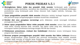 POKOK PIKIRAN 4.5.1
 Meningkatnya faktor risiko dan penyakit tidak menular berdampak pada terjadinya
peningkatan angka morbiditas, mortalitas dan disablilitas, namun juga berdampak kehilangan
produktivitas yang berdampak pada beban ekonomi baik tingkat individu, keluarga, dan
masyarakat
 Upaya pengendalian penyakit tidak menular dilakukan melalui berbagai kegiatan promotif
dan preventif tanpa mengesampingkan tindakan kuratif dan rehabilitatif.
 Deteksi dini atau penapisan (screening) perlu dilakukan untuk mencegah terhadinya
peningkatan kasus PTM.
 Dalam upaya pengendalian faktor risiko penyakit tidak menular, antara lain: pola makan
tidak sehat, kurang aktivitas fisik, merokok, dan faktor risiko yang lain, dilakukan secara
terintegrasi melalui pendekatan keluarga dengan PIS-PK dan Germas
 Pelaksanaan pemantauan, evaluasi dan tindaklanjut dilakukan secara terintegrasi lintas
program dan lintas sektor.
 Rencana program penanggulangan penyakit tidak menular dan faktor risikonya disusun
dengan mengutamakan upaya promotif dan preventif berdasarkan hasil analisis masalah
penyakit tidak menular di wilayah kerja Puskesmas dengan melibatkan lintas program, yang
terintegrasi dengan RUK dan RPK pelayanan UKM dan UKPP.
 