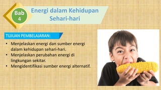 Energi dalam Kehidupan
Sehari-hari
Bab
4
TUJUAN PEMBELAJARAN:
• Menjelaskan energi dan sumber energi
dalam kehidupan sehari-hari.
• Menjelaskan perubahan energi di
lingkungan sekitar.
• Mengidentifikasi sumber energi alternatif.
 