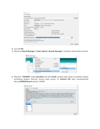 4. Lalu klik OK
5. Masuk ke Board Manager ( Tools> Board > Boards Manager ) *pastikan ada koneksi internet
6. Masukan “ESP8266” pada searchbox lalu klik install, sampai pada tahap ini pastikan laptop
terhubung dengan internet, karena pada proses ini Arduino IDE akan mendownload
library ESP8266 board sebesar 150MB
 