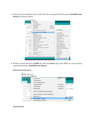 7. Setelah proses download selesai maka kita bisa mendapati board bernama NodeMCU atau
Wemos di submenu Board
8. Pastikan upload speednya 115200 dan pilih tipe Board juga nomor Port nya sesuai dengan
yang kalian gunakan, NodeMCU atau Wemos
Memilih baudrate speed
Memilih board
 
