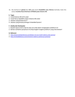 11. Jika berhasil di upload dan LED pada board NodeMCU atau Wemos berkedip maka kita
sukses installasi Board Berbasis ESP8266 pada Arduino IDE
E. Tugas
1. Install Arduino IDE di PC anda!
2. Install library NodeMCU dalam Arduino IDE anda!
3. Jelaskan yang dimaksud IoT !
4. Jelaskan yang dimaksud dengan Embedded System!
F. Analisa dan Kesimpulan
1. Buatlah laporan berisi step by step cara anda dalam mengerjakan praktikum ini!
2. Berikan tambahan penjelasan di setiap langkah-langkah praktikum yang anda lakukan!
G. Referensi
1. https://www.kodingindonesia.com/belajar-iot-cara-install-nodemcu-dan-wemos/
2. https://embeddednesia.com/v1/tutorial-nodemcu-pertemuan-pertama/
 