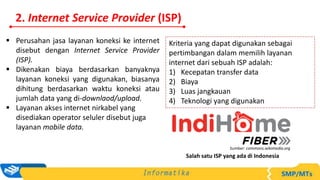 Kriteria yang dapat digunakan sebagai
pertimbangan dalam memilih layanan
internet dari sebuah ISP adalah:
1) Kecepatan transfer data
2) Biaya
3) Luas jangkauan
4) Teknologi yang digunakan
 Perusahan jasa layanan koneksi ke internet
disebut dengan Internet Service Provider
(ISP).
 Dikenakan biaya berdasarkan banyaknya
layanan koneksi yang digunakan, biasanya
dihitung berdasarkan waktu koneksi atau
jumlah data yang di-downlaod/upload.
 Layanan akses internet nirkabel yang
disediakan operator seluler disebut juga
layanan mobile data.
Salah satu ISP yang ada di Indonesia
Sumber: commons.wikimedia.org
2. Internet Service Provider (ISP)
 