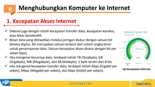  Dikenal juga dengan istilah kecepatan transfer data, kecepatan koneksi,
atau lebar bandwidth.
 Besar data yang dilewatkan melalui jaringan diukur dengan satuan bit
(binary digits). Bit merupakan satuan terkecil dari sistem angka biner
untuk penyimpanan data. Satuan kecepatan akses diukur dengan bit per
sekon (bps).
 Jika mengenai besarnya data, terdapat istilah TB (Terabyte), GB
(Gigabyte), MB (Megabyte), dan kB (kilobyte). 1 byte terdiri dari 8 bit.
 Jika mengenai kecepatan transfer data, terdapat istilah Gbps (Gigabit per
sekon), Mbps (Megabit per sekon), dan kbps (kilobit per sekon). Uji kecepatan internet.
1. Kecepatan Akses Internet
Menghubungkan Komputer ke Internet
B
 