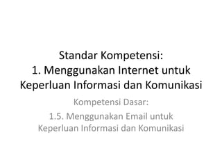 Standar Kompetensi:
1. Menggunakan Internet untuk
Keperluan Informasi dan Komunikasi
Kompetensi Dasar:
1.5. Menggunakan Email untuk
Keperluan Informasi dan Komunikasi
 