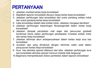 1. Jelaskan manfaat kertas kerja konsolidasi!
2. Dapatkah laporan konsolidasi disusun tanpa kertas kerja konsolidasi!
3. Jelaskan perhitungan laba konsolidasi dari sudut pandang entitas induk
dan sudut pandang kertas kerja konsolidasi!
4. Laba konsolidasi adalah laba entitas induk. Jelaskan mengapa demikian!
5. Jelaskan perhitungan kepentingan Nonpengendali dalam kertas kerja
konsolidasi!
6. Jelaskan dampak perubahan niali wajar dan penurunan goodwill
kombinasi bisnis dalam perhitungan pendapatan investasi entitas induk
dan kertas kerja konsolidasi!
7. Jelaskan eliminasi akun antarperusahaan dalam kertas kerja arus kas
konsolidasi
8. Je;askan apa yang dimaksud dengan eliminasi saldo awal dalam
penyusunan kertas kerja konsolidasi!
9. Arus kas aktivitas operasi ditelusuri dari laba. Jelaskan perhitungan arus
kas konsolidasi aktivitas operasi menurut metode tdak langsung!
10.Bagimana memperlakukan diskon pembelian dalam laporan konsolidasi!
PERTANYAAN
 