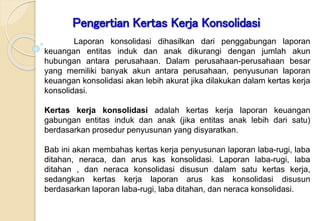 Modul
ke:
Pengertian Kertas Kerja Konsolidasi
Laporan konsolidasi dihasilkan dari penggabungan laporan
keuangan entitas induk dan anak dikurangi dengan jumlah akun
hubungan antara perusahaan. Dalam perusahaan-perusahaan besar
yang memiliki banyak akun antara perusahaan, penyusunan laporan
keuangan konsolidasi akan lebih akurat jika dilakukan dalam kertas kerja
konsolidasi.
Kertas kerja konsolidasi adalah kertas kerja laporan keuangan
gabungan entitas induk dan anak (jika entitas anak lebih dari satu)
berdasarkan prosedur penyusunan yang disyaratkan.
Bab ini akan membahas kertas kerja penyusunan laporan laba-rugi, laba
ditahan, neraca, dan arus kas konsolidasi. Laporan laba-rugi, laba
ditahan , dan neraca konsolidasi disusun dalam satu kertas kerja,
sedangkan kertas kerja laporan arus kas konsolidasi disusun
berdasarkan laporan laba-rugi, laba ditahan, dan neraca konsolidasi.
 