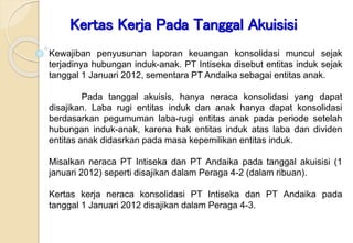 Modul
ke:
Kertas Kerja Pada Tanggal Akuisisi
Kewajiban penyusunan laporan keuangan konsolidasi muncul sejak
terjadinya hubungan induk-anak. PT Intiseka disebut entitas induk sejak
tanggal 1 Januari 2012, sementara PT Andaika sebagai entitas anak.
Pada tanggal akuisis, hanya neraca konsolidasi yang dapat
disajikan. Laba rugi entitas induk dan anak hanya dapat konsolidasi
berdasarkan pegumuman laba-rugi entitas anak pada periode setelah
hubungan induk-anak, karena hak entitas induk atas laba dan dividen
entitas anak didasrkan pada masa kepemilikan entitas induk.
Misalkan neraca PT Intiseka dan PT Andaika pada tanggal akuisisi (1
januari 2012) seperti disajikan dalam Peraga 4-2 (dalam ribuan).
Kertas kerja neraca konsolidasi PT Intiseka dan PT Andaika pada
tanggal 1 Januari 2012 disajikan dalam Peraga 4-3.
 