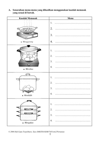 A. Senaraikan menu-menu yang dihasilkan menggunakan kaedah memasak
   yang sesuai di bawah.

           Kaedah Memasak                                         Menu
                                               1.   ……………………………………….

                                               2. ………………………………………

                                               3. ………………………………………

                                               4. ………………………………………


                                               1.   ……………………………………….

                                               2.   ………………………………………

                                               3.   ………………………………………

                                               4.   ………………………………………



                                               1.   ……………………………………….

                                               2.   ………………………………………

                                               3.   ………………………………………

                                               4.   ………………………………………



                                               1.   ……………………………………….

                                               2.   ………………………………………

                                               3.   ………………………………………

                                               4.   ………………………………………



© 2008 Hak Cipta Terpelihara Zaxx SMKTD3/KHB/78/Form2/Pertanian
                                              1
 