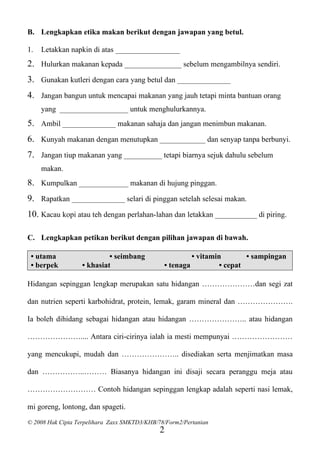 B. Lengkapkan etika makan berikut dengan jawapan yang betul.

1.   Letakkan napkin di atas _________________
2. Hulurkan makanan kepada _______________ sebelum mengambilnya sendiri.
3. Gunakan kutleri dengan cara yang betul dan ______________
4. Jangan bangun untuk mencapai makanan yang jauh tetapi minta bantuan orang
     yang __________________ untuk menghulurkannya.
5. Ambil ______________ makanan sahaja dan jangan menimbun makanan.
6. Kunyah makanan dengan menutupkan ____________ dan senyap tanpa berbunyi.
7. Jangan tiup makanan yang __________ tetapi biarnya sejuk dahulu sebelum
     makan.
8. Kumpulkan _____________ makanan di hujung pinggan.
9. Rapatkan ______________ selari di pinggan setelah selesai makan.
10. Kacau kopi atau teh dengan perlahan-lahan dan letakkan ___________ di piring.

C. Lengkapkan petikan berikut dengan pilihan jawapan di bawah.

 • utama                    • seimbang                    • vitamin        • sampingan
 • berpek          • khasiat                   • tenaga            • cepat

Hidangan sepinggan lengkap merupakan satu hidangan …………………dan segi zat

dan nutrien seperti karbohidrat, protein, lemak, garam mineral dan ………………….

Ia boleh dihidang sebagai hidangan atau hidangan ………………….. atau hidangan

………………….... Antara ciri-cirinya ialah ia mesti mempunyai ……………………

yang mencukupi, mudah dan ………………….. disediakan serta menjimatkan masa

dan ……………..……… Biasanya hidangan ini disaji secara peranggu meja atau

……………………… Contoh hidangan sepinggan lengkap adalah seperti nasi lemak,

mi goreng, lontong, dan spageti.
© 2008 Hak Cipta Terpelihara Zaxx SMKTD3/KHB/78/Form2/Pertanian
                                              2
 