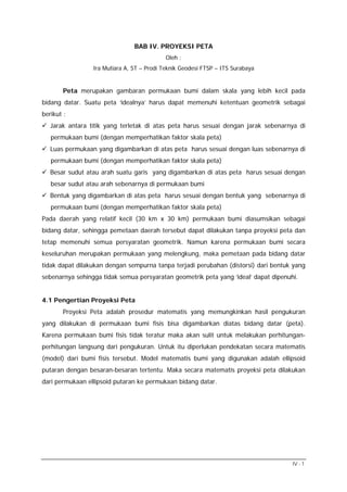 BAB IV. PROYEKSI PETA
Oleh :
Ira Mutiara A, ST – Prodi Teknik Geodesi FTSP – ITS Surabaya

Peta merupakan gambaran permukaan bumi dalam skala yang lebih kecil pada
bidang datar. Suatu peta ‘idealnya’ harus dapat memenuhi ketentuan geometrik sebagai
berikut :
Jarak antara titik yang terletak di atas peta harus sesuai dengan jarak sebenarnya di
permukaan bumi (dengan memperhatikan faktor skala peta)
Luas permukaan yang digambarkan di atas peta harus sesuai dengan luas sebenarnya di
permukaan bumi (dengan memperhatikan faktor skala peta)
Besar sudut atau arah suatu garis yang digambarkan di atas peta harus sesuai dengan
besar sudut atau arah sebenarnya di permukaan bumi
Bentuk yang digambarkan di atas peta harus sesuai dengan bentuk yang sebenarnya di
permukaan bumi (dengan memperhatikan faktor skala peta)
Pada daerah yang relatif kecil (30 km x 30 km) permukaan bumi diasumsikan sebagai
bidang datar, sehingga pemetaan daerah tersebut dapat dilakukan tanpa proyeksi peta dan
tetap memenuhi semua persyaratan geometrik. Namun karena permukaan bumi secara
keseluruhan merupakan permukaan yang melengkung, maka pemetaan pada bidang datar
tidak dapat dilakukan dengan sempurna tanpa terjadi perubahan (distorsi) dari bentuk yang
sebenarnya sehingga tidak semua persyaratan geometrik peta yang ‘ideal’ dapat dipenuhi.
4.1 Pengertian Proyeksi Peta
Proyeksi Peta adalah prosedur matematis yang memungkinkan hasil pengukuran
yang dilakukan di permukaan bumi fisis bisa digambarkan diatas bidang datar (peta).
Karena permukaan bumi fisis tidak teratur maka akan sulit untuk melakukan perhitunganperhitungan langsung dari pengukuran. Untuk itu diperlukan pendekatan secara matematis
(model) dari bumi fisis tersebut. Model matematis bumi yang digunakan adalah ellipsoid
putaran dengan besaran-besaran tertentu. Maka secara matematis proyeksi peta dilakukan
dari permukaan ellipsoid putaran ke permukaan bidang datar.

IV - 1

 