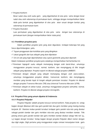 Proyeksi Konform
Besar sudut atau arah suatu garis

yang digambarkan di atas peta sama dengan besar

sudut atau arah sebenarnya di permukaan bumi, sehingga dengan memperhatikan faktor
skala peta bentuk yang digambarkan di atas peta

akan sesuai dengan bentuk yang

sebenarnya di permukaan bumi.
Proyeksi Ekuivalen
Luas permukaan yang digambarkan di atas peta

sama

dengan luas sebenarnya di

permukaan bumi (dengan memperhatikan faktor skala peta)
4.3 Pemilihan proyeksi peta
Dalam pemilihan proyeksi peta yang akan digunakan, terdapat beberapa hal yang
harus dipertimbangkan, yaitu
Tujuan penggunaan dan ketelitian peta yang diinginkan
Lokasi geografis dan luas wilayah yang akan dipetakan
Ciri-ciri asli yang ingin dipertahankan atau syarat geometrik yang akan dipenuhi
Dalam melakukan pemilihan proyeksi peta sebaiknya memperhatikan hal-hal berikut ini:
Pemetaan topografi suatu wilayah memanjang dengan arah barat-timur, umumnya
menggunakan proyeksi kerucut, normal, konform, dan menyinggung di titik tengah
wilayah yang dipetakan. Proyeksi seperti ini dikenal sebagai proyeksi LAMBERT.
Pemetaan dengan wilayah yang wilayah memanjang dengan arah utara-selatan,
umumnya menggunakan proyeksi silinder, transversal, konform, dan menyinggung
meridian yang berada tepat di tengah wilayah pemetaan tersebut. Proyeksi ini dikenal
dengan proyeksi Tranverse Mercator (TM) atau Universal Tranverse Mercator (UTM).
Pemetaan wilayah di sekitar kutub, umumnya menggunakan proyeksi azimuthal, normal,
konform. Proyeksi ini dikenal sebagai proyeksi stereografis.
4.4 Proyeksi Peta yang umum dipakai di Indonesia
4.4.1 Proyeksi Polyeder
Proyeksi Polyeder adalah proyeksi kerucut normal konform. Pada proyeksi ini, setiap
bagian derajat dibatasai oleh dua garis paralel dan dua garis meridian yang masing-masing
berjarak 20′. Diantara kedua paralel tersebut terdapat garis paralel rata-rata yang disebut
sebagai paralel standar dan garis meridian rata-rata yang disebut meridian standar. Titik
potong antara garis paralel standar dan garis meridian standar disebut sebagi ‘titik nol’ (ϕ0,
λ0) bagian derajat tersebut. Setiap bagian derajat proyeksi Polyeder diberi nomor dengan
dua digit angka. Digit pertama yang menggunakan angka romawi menunjukan letak garis
IV - 5

 