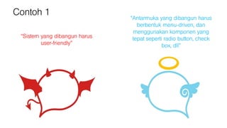 Contoh 1
“Sistem yang dibangun harus
user-friendly”
“Antarmuka yang dibangun harus
berbentuk menu-driven, dan
menggunakan komponen yang
tepat seperti radio button, check
box, dll”
 