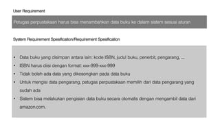 Petugas perpustakaan harus bisa menambahkan data buku ke dalam sistem sesuai aturan
User Requirement
• Data buku yang disimpan antara lain: kode ISBN, judul buku, penerbit, pengarang, ....
• ISBN harus diisi dengan format: xxx-999-xxx-999
• Tidak boleh ada data yang dikosongkan pada data buku
• Untuk mengisi data pengarang, petugas perpustakaan memilih dari data pengarang yang
sudah ada
• Sistem bisa melakukan pengisian data buku secara otomatis dengan mengambil data dari
amazon.com.
System Requirement Spesification/Requirement Spesification
 