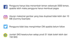 Pengguna hanya bisa menambah teman sebanyak 5000 teman,
apabila lebih maka pengguna harus membuat pages
Ukuran maksimal gambar yang bisa diupload tidak lebih dari 10
MB (Dummy Example)
Pengguna tidak bisa mengirimkan DM apabila belum follow
Jumlah SKS keseluruhan setiap prodi S1 tidak boleh lebih dari
150 SKS
 