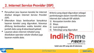 Kriteria yang dapat digunakan sebagai
pertimbangan dalam memilih layanan
internet dari sebuah ISP adalah:
1) Kecepatan transfer data
2) Biaya
3) Luas jangkauan
4) Teknologi yang digunakan
 Perusahan jasa layanan koneksi ke internet
disebut dengan Internet Service Provider
(ISP).
 Dikenakan biaya berdasarkan banyaknya
layanan koneksi yang digunakan, biasanya
dihitung berdasarkan waktu koneksi atau
jumlah data yang di-downlaod/upload.
 Layanan akses internet nirkabel yang
disediakan operator seluler disebut juga
layanan mobile data.
Salah satu ISP yang ada di Indonesia
Sumber: commons.wikimedia.org
2. Internet Service Provider (ISP)
 