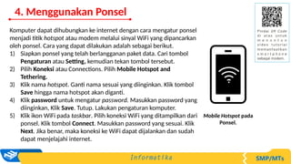 Komputer dapat dihubungkan ke internet dengan cara mengatur ponsel
menjadi titik hotspot atau modem melalui sinyal WiFi yang dipancarkan
oleh ponsel. Cara yang dapat dilakukan adalah sebagai berikut.
1) Siapkan ponsel yang telah berlangganan paket data. Cari tombol
Pengaturan atau Setting, kemudian tekan tombol tersebut.
2) Pilih Koneksi atau Connections. Pilih Mobile Hotspot and
Tethering.
3) Klik nama hotspot. Ganti nama sesuai yang diinginkan. Klik tombol
Save hingga nama hotspot akan diganti.
4) Klik password untuk mengatur password. Masukkan password yang
diinginkan, Klik Save. Tutup. Lakukan pengaturan komputer.
5) Klik ikon WiFi pada taskbar. Pilih koneksi WiFi yang ditampilkan dari
ponsel. Klik tombol Connect. Masukkan password yang sesuai. Klik
Next. Jika benar, maka koneksi ke WiFi dapat dijalankan dan sudah
dapat menjelajahi internet.
Mobile Hotspot pada
Ponsel.
4. Menggunakan Ponsel
 