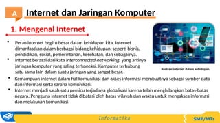  Peran internet begitu besar dalam kehidupan kita. Internet
dimanfaatkan dalam berbagai bidang kehidupan, seperti bisnis,
pendidikan, sosial, pemerintahan, kesehatan, dan sebagainya.
 Internet berasal dari kata interconnected-networking, yang artinya
jaringan komputer yang saling terkoneksi. Komputer terhubung
satu sama lain dalam suatu jaringan yang sangat besar.
 Kemampuan internet dalam hal komunikasi dan akses informasi membuatnya sebagai sumber data
dan informasi serta sarana komunikasi.
 Internet menjadi salah satu pemicu terjadinya globalisasi karena telah menghilangkan batas-batas
negara. Pengguna internet tidak dibatasi oleh batas wilayah dan waktu untuk mengakses informasi
dan melakukan komunikasi.
Ilustrasi internet dalam kehidupan.
1. Mengenal Internet
Internet dan Jaringan Komputer
A
 
