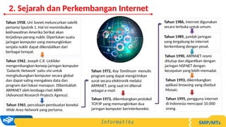 Tahun 1958, Uni Soviet meluncurkan satelit
pertama Sputnik 1. Hal ini menimbulkan
kekhawatiran Amerika Serikat akan
terjadinya perang nuklir. Diperlukan suatu
jaringan komputer yang memungkinkan
senjata nuklir dapat dikendalikan dari
berbagai tempat.
Tahun 1962, Joseph C.R. Licklider
mengembangkan konsep jaringan komputer
‘Galactic Network’ yaitu visi untuk
menghubungkan komputer secara global
dan dapat saling mengakses data dan
program dari lokasi manapun. Dibentuklah
ARPANET oleh lembaga riset ARPA
(Advanced Research Projects Agency).
Tahun 1965, percobaan pembuatan koneksi
Wide Area Network yang pertama.
Tahun 1972, Ray Tomlinson menulis
program yang dapat mengirimkan
surat secara elektronik melalui
ARPANET, yang saat ini dikenal
sebagai e-mail.
Tahun 1973, dikembangkan protokol
TCP/IP yang memungkinkan dua
jaringan komputer berinterkoneksi.
Tahun 1986, internet digunakan
secara terbuka untuk umum.
Tahun 1989, jumlah jaringan
yang tergabung ke internet
berkembang dengan pesat.
Tahun 1990, ARPANET resmi
ditutup dan digantikan dengan
jaringan NSFNET dengan
kecepatan yang lebih memadai.
Tahun 1993, dikembangkan
aplikasi browsing yang disebut
Mosaic.
Tahun 1995, pengguna internet
di Indonesia mencapai 10.000
orang.
2. Sejarah dan Perkembangan Internet
 
