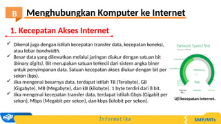  Dikenal juga dengan istilah kecepatan transfer data, kecepatan koneksi,
atau lebar bandwidth.
 Besar data yang dilewatkan melalui jaringan diukur dengan satuan bit
(binary digits). Bit merupakan satuan terkecil dari sistem angka biner
untuk penyimpanan data. Satuan kecepatan akses diukur dengan bit per
sekon (bps).
 Jika mengenai besarnya data, terdapat istilah TB (Terabyte), GB
(Gigabyte), MB (Megabyte), dan kB (kilobyte). 1 byte terdiri dari 8 bit.
 Jika mengenai kecepatan transfer data, terdapat istilah Gbps (Gigabit per
sekon), Mbps (Megabit per sekon), dan kbps (kilobit per sekon). Uji kecepatan internet.
1. Kecepatan Akses Internet
Menghubungkan Komputer ke Internet
B
 