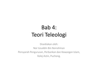 Bab 4:
Teori Teleologi
Disediakan oleh:
Nor Izzuddin Bin Norrahman
Pensyarah Pengurusan, Perbankan dan Kewangan Islam,
Kolej Astin, Puchong.
 