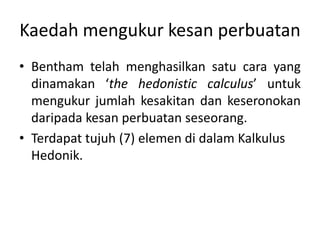 Kaedah mengukur kesan perbuatan
• Bentham telah menghasilkan satu cara yang
dinamakan ‘the hedonistic calculus’ untuk
mengukur jumlah kesakitan dan keseronokan
daripada kesan perbuatan seseorang.
• Terdapat tujuh (7) elemen di dalam Kalkulus
Hedonik.
 