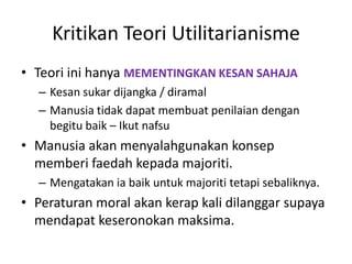 Kritikan Teori Utilitarianisme
• Teori ini hanya MEMENTINGKAN KESAN SAHAJA
– Kesan sukar dijangka / diramal
– Manusia tidak dapat membuat penilaian dengan
begitu baik – Ikut nafsu
• Manusia akan menyalahgunakan konsep
memberi faedah kepada majoriti.
– Mengatakan ia baik untuk majoriti tetapi sebaliknya.
• Peraturan moral akan kerap kali dilanggar supaya
mendapat keseronokan maksima.
 