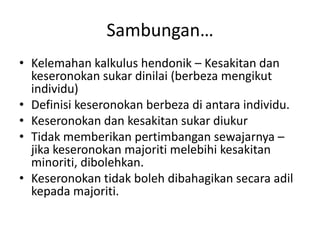 Sambungan…
• Kelemahan kalkulus hendonik – Kesakitan dan
keseronokan sukar dinilai (berbeza mengikut
individu)
• Definisi keseronokan berbeza di antara individu.
• Keseronokan dan kesakitan sukar diukur
• Tidak memberikan pertimbangan sewajarnya –
jika keseronokan majoriti melebihi kesakitan
minoriti, dibolehkan.
• Keseronokan tidak boleh dibahagikan secara adil
kepada majoriti.
 