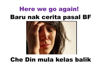 Here we go again!
Baru nak cerita pasal BF
Che Din mula kelas balik
 