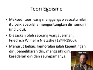 Teori Egoisme
• Maksud: teori yang menggangap sesuatu nilai
itu baik apabila ia menguntungkan diri sendiri
(individu).
• Diasaskan oleh seorang warga Jerman,
Friedrich Wilhelm Nietzshe (1844-1900).
• Menurut beliau: kemoralan ialah kepentingan
diri, pemeliharan diri, mengasihi diri,
kesedaran diri dan seumpamanya.
 