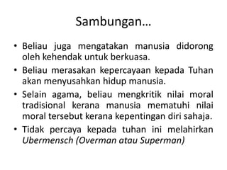 Sambungan…
• Beliau juga mengatakan manusia didorong
oleh kehendak untuk berkuasa.
• Beliau merasakan kepercayaan kepada Tuhan
akan menyusahkan hidup manusia.
• Selain agama, beliau mengkritik nilai moral
tradisional kerana manusia mematuhi nilai
moral tersebut kerana kepentingan diri sahaja.
• Tidak percaya kepada tuhan ini melahirkan
Ubermensch (Overman atau Superman)
 
