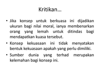 Kritikan…
• Jika konsep untuk berkuasa ini dijadikan
ukuran bagi nilai moral, ianya membenarkan
orang yang lemah untuk ditindas bagi
mendapatkan kuasa tersebut.
• Konsep kekuasaan ini tidak menyatakan
bentuk kekuasaan apakah yang perlu dimiliki.
• Sumber dunia yang terhad merupakan
kelemahan bagi konsep ini.
 