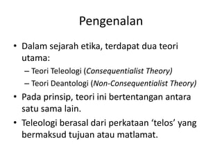 Pengenalan
• Dalam sejarah etika, terdapat dua teori
utama:
– Teori Teleologi (Consequentialist Theory)
– Teori Deantologi (Non-Consequentialist Theory)
• Pada prinsip, teori ini bertentangan antara
satu sama lain.
• Teleologi berasal dari perkataan ‘telos’ yang
bermaksud tujuan atau matlamat.
 