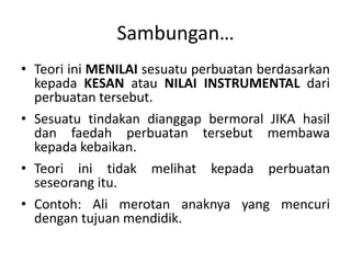 Sambungan…
• Teori ini MENILAI sesuatu perbuatan berdasarkan
kepada KESAN atau NILAI INSTRUMENTAL dari
perbuatan tersebut.
• Sesuatu tindakan dianggap bermoral JIKA hasil
dan faedah perbuatan tersebut membawa
kepada kebaikan.
• Teori ini tidak melihat kepada perbuatan
seseorang itu.
• Contoh: Ali merotan anaknya yang mencuri
dengan tujuan mendidik.
 