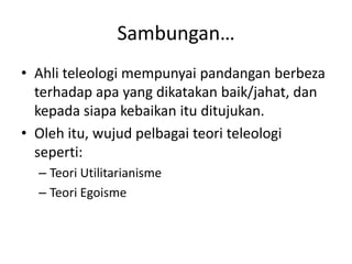 Sambungan…
• Ahli teleologi mempunyai pandangan berbeza
terhadap apa yang dikatakan baik/jahat, dan
kepada siapa kebaikan itu ditujukan.
• Oleh itu, wujud pelbagai teori teleologi
seperti:
– Teori Utilitarianisme
– Teori Egoisme
 