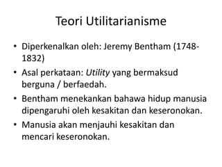 Teori Utilitarianisme
• Diperkenalkan oleh: Jeremy Bentham (1748-
1832)
• Asal perkataan: Utility yang bermaksud
berguna / berfaedah.
• Bentham menekankan bahawa hidup manusia
dipengaruhi oleh kesakitan dan keseronokan.
• Manusia akan menjauhi kesakitan dan
mencari keseronokan.
 