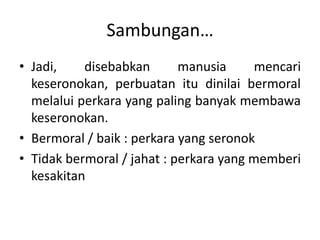 Sambungan…
• Jadi, disebabkan manusia mencari
keseronokan, perbuatan itu dinilai bermoral
melalui perkara yang paling banyak membawa
keseronokan.
• Bermoral / baik : perkara yang seronok
• Tidak bermoral / jahat : perkara yang memberi
kesakitan
 