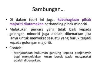 Sambungan…
• Di dalam teori ini juga, kebahagiaan pihak
majoriti diutamakan berbanding pihak minoriti.
• Melakukan perkara yang tidak baik kepada
golongan minoriti juga adalah dibenarkan jika
ianya untuk menyekat sesuatu yang buruk terjadi
kepada golongan majoriti.
• Contoh:
– Menjatuhkan hukuman gantung kepada penjenayah
bagi mengelakkan kesan buruk pada masyarakat
adalah dibenarkan.
 