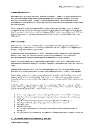 http://fadzilmahasiswa.blogspot.com
SEJARAH PERKEMBANGAN :-
Pendidikan swasta telah wujud di Malaysia semenjak tahun 1950an.Pada ketika itu banyak sekolah pondok
didirikan untuk mengajar pelajar-pelajar sebagai persediaan untuk menyambung pelajaran di luar negeri
khususnya dalambidangagama.Pada awal 1970an,perkembangan semasa peranan dan fungsi sistem
pendidikan telah mewujudkan sekolah swasta bagi menampung pelajar-pelajaruntuk meneruskan pelajaran di
peringkat menengah.
Tahun 1980an telah menyaksikan suatu perubahan yangpenting di mana pendidikan swasta turutsama
menyediakan peluangpendidikan di peringkatpendidikan tinggi sebagai alternatif kepada mereka yangtidak
terpilih memasuki institusi-institusi pendidikan tinggi awam(IPTA). Pada hari ini pendidikan swasta di Malaysia
telah berkembang dengan begitu pesat dengan penubuhan lebih banyak institusi pendidikan tinggi swasta
(IPTS) dan IPS.
KATEGORI INSTITUSI :-
Sistem pendidikan kebangsaan merangkumi daripada peringkatprasekolah hinggalah kepada peringkat
pendidikan tinggi.Institusi pendidikan swasta secaraamnya terdiri dari dua kategori utama yang dibahagikan
mengikut peringkat pendidikan yangditawarkan.
Institusi Pendidikan Swasta seperti sekolah swasta,sekolah antarabangsa,tadika,pusat-pusatkemahiran
termasuk pusatbahasa,pusattuisyen,pusatlatihan komputer, pusatkemahiran teknikal dan pusat
perdagangan adalah di bawah seliaan dan tanggungjawab Kementerian Pelajaran Malaysia.
Operasi institusi pendidikan swasta dibiayai sepenuhnya oleh sektor swasta.Walau bagaimanapun proses
penubuhan dan pendaftaran,pengurusan dan operasi sesebuah IPS adalah tertakluk di bawah Akta Pendidikan
1996.
Kategori kedua merupakan institusi pendidikan tinggi swasta yangterdiri dari institusi pendidikan bertaraf
kolej,kolej universiti dan universiti yangterletak di bawah kawalan Kementerian Pengajian Tinggi Malaysia.
Ringkasnya dua kategori utama institusi tersebutadalah terdiri daripadaInstitusi Pendidikan Swasta yangdi
bawah seliaan KPM,dan Institusi Pendidikan Tinggi Swasta (IPTS) yangdi bawah seliaan KPTM. Kesemua
institusi pendidikan berkenaan perlu berdaftar dengan Kementerian berkaitan terlebih dahulu sebelum dibenar
beroperasi.
Institusi pendidikan yangtergolongdalamkategori ini menawarkan pendidikan dari peringkatpra sekolah,
sekolah rendah hinggalah keperingkat menengah. Jenis-jenis institusi pendidikan swastadalamkategori yang
perlu didaftarkan dengan Kementerian Pelajaran termasuklah:
1. Tadika swasta yangmengikuti KurikulumKebangsaan Prasekolah Kementerian Pelajaran Malaysia
2. Sekolah rendah dan menengah swasta yangmengikuti KurikulumKebangsaan dan penilaian yang
dicadangkan
3. Sekolah rendah dan menengah agama swasta yangmengikuti KurikulumKebangsaan
4. Sekolah persendirian Cina yangmengikuti garis panduan Kementerian Pelajaran
5. Sekolah Ekspatriat
6. Sekolah Antarabangsa
7. Pusattuisyen yang menyediakan bantuan pelajaran kepada para pelajarmengikut Kurikulum
Kebangsaan
8. Pusatbahasa,pusatlatihan komputer, pusatkemahiran/ perdagangan, sekolah gaya pos dan lain-lain
2.3 : PELAN INDUK PEMBANGUNAN PENDIDIKAN 2006-2010
1.Membina bangsa negara
 