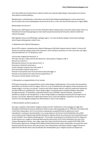 http://fadzilmahasiswa.blogspot.com
Jalan Raya 2005 akan dilaksanakan di sekolah rendah secaraberperingkatdengan menerapkannya ke dalam
mata pelajaran bahasaMelayu.
Mempercepat perkhidmatan sistemaduan masalah disiplin denganmempelbagaikan saluran aduan terus.
Saluran aduan terus akan dipelbagaikan termasuk talian terus,e-mail,faks dan khidmat pesanan ringkas (SMS).
Memantapkan kurikulum
Pelaksanaan j-QAF kepada murid Islamdan Pendidikan Moral kepada bukan Islamakan diperluaskan.Selain itu,
Pendidikan Sivik dan Kewarganegaraan akan diperluaspelaksanaannyakeTahap Dua sekolah rendah dan
sekolah menengah.
Meningkatkan kerjasama KPMdengan pelbagai agensi. Ini akan dilakukan dengan menjalankan pelbagai
aktiviti bagi membangunkan modal insan.
3. Memperkasakan Sekolah Kebangsaan
DalamPIPP,tumpuan memperkasakan Sekolah Kebangsaan (SK) diberi kepada sekolah rendah. Ini kerana SK
berperanan penting sebagai tapak untuk menyemai serta memupuk perpaduan di antara kaumdari peringkat
awal persekolahan.Ciri-ciri SK perkasa ialah :
Infrastruktur lengkap dan berkualiti.
Pemimpin dan guru cekap, terlatih dan berkualiti,semua pelajar menguasai 3M.
Beraspirasi nasional.
Menawarkan bahasa Cina dan bahasaTamil.
Pencapaian akademik cemerlang.
Sistem sokongan yang kuat dan mencukupi.
Iklimdan budaya sekolah yangsihat.
Penawaran dan pelaksanaan kurikulumberasaskan pelanggan.
Penawaran dan pelaksanaan kokurikulumyangberkesan.
Pencapaian sahsiah pelajar cemerlang.
4. Merapatkan jurangpendidikan di luar bandar
PIPP bakal merapatkan jurangpendidikan antara lokasi dengan membangunkan infrastruktur dan kemudahan
pendidikan luar bandar di seluruh negara.Selain itu,ia turutmemfokuskan peningkatan kadar penyertaan dan
mengurangkan risiko keciciran pelajar. Tumpuan akan diberi kepada sekolah-sekolah di pedalaman Sabah dan
Sarawak.KPM turut memfokuskan untuk mengurangkan jurangpencapaian akademik dengan menambah
bilangan komputer, TV Pendidikan,video teleconferencing, SchoolNet, makmal komputer, kemudahan
perkakasan,pengisian dan tenaga kerja.Ini akan mengurangkan jurangdigital yangwujud di kalangan murid
dan guru luar bandar.Beberapa langkah telah dikenal pasti untuk meningkatkan penyertaan Orang Asli dan
minoriti iaitu meningkatkan penguasaan 3M(membaca, menulis dan mengira).
5. Memartabatkan profesion perguruan
Guru-guru yang baru menamatkan pengajian perguruan dari maktab atau institusi pengajian tinggi akan
diwajibkan berkhidmatdi kawasan pedalaman dahulu tanpa sebarangpengecualian.KPMakan menambah baik
insentif dan mewujudkan skim insuranskhusus kepada guru yangberkhidmat di pedalaman selain
menyediakan rumah guru dan kemudahan asas yangsempurna.KurikulumInstitutPendidikan Guru (IPG)
secara berpusatakan digubal bagi memberi penekanan kepada elemen baru dalamkurikulumpendidikan guru.
Ia akan memberi focus kepada membangunkan infrastruktur yangmeliputi PusatMaklumatLatihan Keguruan,
Sistem Penyaluran,rangkaian Teknologi Maklumatdan Komunikasi (ICT),Portal Pendidikan Guru dan Tota l
Campus Management System. Guru tugas-tugas khas bakal menikmati elaun baru apabilaPIPP 2006-2010
dilaksanakan sepenuhnya.Pelbagai keistimewaan bakal dilaksanakan seperti mewujudkan laluan pantas untuk
kenaikan gred DG berasaskan meritdan prestasi akan dilaksanakan,kemudahan tempat tinggal di kawasan
pedalaman dan Bandar besar akan disediakan dan menempatkan guru mengikut opsyen dan keperluan.
 