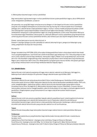 http://fadzilmahasiswa.blogspot.com
6. Melonjakkan kecemerlangan institusi pendidikan
Bagi melonjakkan lagi kecemerlangan institusi pendidikan dalamsystempendidikan negara,dasar KPMadalah
untuk mengadakan pendekatan, piawaian
dan penanda aras yanglebih tepat serta bersesuaian dengan ciri dan keperluan kluster institusi pendidikan
yang ada iaitu mengikut bidangkhusus (nicheareas) masing-masing.Hal ini kerana pada masa ini terdapat
pelbagai jenis sekolah dalamsistempendidikan negara.Institusi-institusi model yangdapatdijadikan contoh
akan dibangunkan supaya dapatdijadikan showcasedi peringkatantarabangsa.Ia bertujuan untuk
membuktikan keupayaan sistempendidikan negara di sampingmembantu usaha untuk menjadikan Malaysia
PusatKecemerlangan Pendidikan.Dalampada itu,sebanyak 300 buah institusi pendidikan yangmenyerlah dan
cemerlang dalamkluster institusi pendidikan tertentu akan dikenal pasti dan dipilih mengikutelemen berikut :
Elemen utama (pencapaian purata,kokurikulum).
Elemen sokongan (pengurusan dan pentadbiran sekolah,ketrampilan guru,pengurusan kewangan yang
cekap, penglibatan ibu bapa dan masyarakat).
Kesimpulan
Dengan termeterainya PIPP 2006-2010,diharapkan bidangpendidikan bukan sahajadapatmelahirkan modal
insan yangberpengetahuan, kuat fizikal dan cerdik minda tetapi juga mempunyai nilai -nilai yangsempurna dan
murni untuk memikul amanah bagi membantu memajukan negara.Modal insan yangmempunyai celik minda
dan nilai-nilai ditambah sangatpentinguntuk melakukan anjakan besar selain mampu bersainguntuk berjaya.
Negara perlu melahirkan lebih ramai Ulul-Albab (pemikir) yangbersyukur kerana mereka merupakan golongan
yang mampu melaksanakan amanah bagi membawa kebaikan kepada negara.
2.4 : Sekolah Kluster
Sekolah Kluster ialah sekolah yangbertaraf tinggi antara sekolah-sekolah lain di Malaysia.Sehingga kini,
beberapa buah sekolah telahpun diisytiharkan sebagai sekolah kluster sejak 30 Mac 2007.
Latar Belakang
Penubuhan Sekolah Kluster terkandung dalamBab 9 Pelan Induk Pembangunan Pendidikan (PIPP) yangtelah
dilancarkan pada 16 Januari 2006.Pewujudan Sekolah Kluster adalah berdasarkan pendekatan kedua PIPP iaitu
untuk mengembangkan sepenuhnya potensi sekolah dalamkluster kecemerlangan yang mekanismenya
dinyatakan dalamTeras Strategik Ke-6, Melonjakkan Kecemerlangan Institusi Pendidikan.Tinjauan literatur
menunjukkan bahawa amalan mengelompokkan sekolah dilaksanakan di luar negara untuk peningkatan kualiti
pendidikan.Pengelompokan yang dilaksanakan di luarnegara adalah berasaskan lokaliti ataupun
kecemerlangan.
Definisi
Sekolah kluster ialah satu jenama yangdiberi kepada sekolah yangdikenal pasti cemerlangdalamklusternya
daripada aspek pengurusan sekolah dan kemenjadian murid.Pewujudan sekolah kluster bertujuan
melonjakkan kecemerlangan sekolah dalamsistempendidikan Malaysiadan membangun sekolah yangboleh
dicontohi oleh sekolah dalamkluster yangsama dan sekolah lain di luarklusternya.
Tujuan
Sekolah Kluster diwujudkan bagi melonjakkan kecemerlangan sekolah dalamsistempendidikan Malaysia.
Pelaksanaan
Terdapat tiga jawatankuasa yangditubuhkan bagi melaksanakan konsep sekolah kluster.Ja watankuasa
tersebut ialah:-
Jawatankuasa Pemilihan Sekolah - dipengerusikan oleh Ketua Pengarah Pelajaran Malaysia
Panel Penasihat- dipengerusikan oleh YBhg. Tan Sri Datuk Seri Panglima Dr.Abdul Rahman Arshad
Jawatankuasa Pelaksana - dipengerusikan oleh Timbalan Ketua Pengarah Pelajaran Malaysia(Jabatan Sekolah)
 