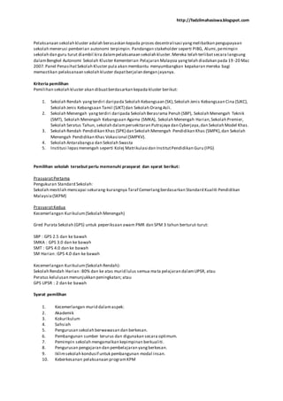 http://fadzilmahasiswa.blogspot.com
Pelaksanaan sekolah kluster adalah berasaskan kepada proses desentralisasi yangmelibatkan pengupayaan
sekolah menerusi pemberian autonomi terpimpin. Pandangan stakeholder seperti PIBG, Alumi,pemimpin
sekolah dan guru turut diambil kira dalampelaksanaan sekolah kluster.Mereka telah terlibatsecara langsung
dalamBengkel Autonomi Sekolah Kluster Kementerian Pelajaran Malaysia yangtelah diadakan pada 19 -20 Mac
2007.Panel PenasihatSekolah Kluster pula akan membantu menyumbangkan kepakaran mereka bagi
memastikan pelaksanaan sekolah kluster dapatberjalan dengan jayanya.
Kriteria pemilihan
Pemilihan sekolah kluster akan dibuatberdasarkan kepada kluster berikut:
1. Sekolah Rendah yangterdiri daripada Sekolah Kebangsaan (SK),Sekolah Jenis Kebangsaan Cina (SJKC),
Sekolah Jenis Kebangsaan Tamil (SJKT) dan Sekolah OrangAsli.
2. Sekolah Menengah yangterdiri daripada Sekolah Berasrama Penuh (SBP), Sekolah Menengah Teknik
(SMT), Sekolah Menengah Kebangsaan Agama (SMKA), Sekolah Menengah Harian,Sekolah Premier,
Sekolah Seratus Tahun, sekolah dalampersekitaran Putrajaya dan Cyberjaya,dan Sekolah Model Khas.
3. Sekolah Rendah Pendidikan Khas (SPK) dan Sekolah Menengah Pendidikan Khas (SMPK),dan Sekolah
Menengah Pendidikan Khas Vokasional (SMPKV).
4. Sekolah Antarabangsa dan Sekolah Swasta
5. Institusi lepasmenengah seperti Kolej Matrikulasi dan InstitutPendidikan Guru (IPG)
Pemilihan sekolah tersebut perlu memenuhi prasyarat dan syarat berikut:
PrasyaratPertama
Pengukuran Standard Sekolah:
Sekolah mestilah mencapai sekurang-kurangnya Taraf Cemerlangberdasarkan Standard Kualiti Pendidikan
Malaysia(SKPM)
PrasyaratKedua
Kecemerlangan Kurikulum(Sekolah Menengah)
Gred Purata Sekolah (GPS) untuk peperiksaan awam PMR dan SPM 3 tahun berturut-turut:
SBP : GPS 2.5 dan ke bawah
SMKA : GPS 3.0 dan ke bawah
SMT : GPS 4.0 dan ke bawah
SM Harian :GPS 4.0 dan ke bawah
Kecemerlangan Kurikulum(Sekolah Rendah):
Sekolah Rendah Harian :80% dan ke atas murid lulus semua mata pelajaran dalamUPSR, atau
Peratus kelulusan menunjukkan peningkatan; atau
GPS UPSR : 2 dan ke bawah
Syarat pemilihan
1. Kecemerlangan murid dalamaspek:
2. Akademik
3. Kokurikulum
4. Sahsiah
5. Pengurusan sekolah berwawasan dan berkesan.
6. Pembangunan sumber terurus dan digunakan secara optimum.
7. Pemimpin sekolah mengamalkan kepimpinan berkualiti.
8. Pengurusan pengajaran dan pembelajaran yangberkesan.
9. Iklimsekolah kondusif untuk pembangunan modal insan.
10. Keberkesanan pelaksanaan programKPM
 