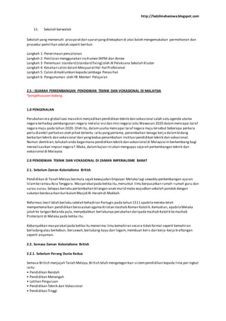 http://fadzilmahasiswa.blogspot.com
11. Sekolah berwatak
Sekolah yang memenuhi prasyaratdan syaratyangditetapkan di atas boleh mengemukakan permohonan dan
prosedur pemilihan adalah seperti berikut:
Langkah 1: Penerimaan pencalonan
Langkah 2: Penilaian menggunakan instrumen SKPM dan Annex
Langkah 3: Penentuan standard (standard fixing) oleh JK Pelaksana Sekolah Kluster
Langkah 4: Kesahan calon dalamMesyuaratHal-hal Profesional
Langkah 5: Calon dimaklumkan kepada Lembaga Penasihat
Langkah 6: Pengumuman oleh YB Menteri Pelajaran
2.5 : SEJARAH PERKEMBANGAN PENDIDIKAN TEKNIK DAN VOKASIONAL DI MALAYSIA
*pengkhususan bidang
1.0 PENGENALAN
Perubahan era globalisasi masakini menjadikan pendidikan teknik dan vokasional salah satu agenda utama
negara terhadap pembangunan negara melalui visi dan misi negara iaitu Wawasan 2020 dalammencapai taraf
negara maju pada tahun 2020. Oleh itu, dalamusaha mencapai taraf negara maju tersebut beberapa perkara
perlu diambil perhatian oleh pihak tertentu iaitu yangpertama, penambahan tenaga kerj a dalambidang
berkaitan teknik dan vokasional dan yangkedua penambahan institusi pendidikan teknik dan vokasional.
Namun demikian,tahukah anda bagaimana pendidikan teknik dan vokasional di Malaysiaini berkembang bagi
merealisasikan impian negara?.Maka,dalamkajian ini akan mengupas sejarah perkembangan teknik dan
vokasional di Malaysia.
2.0 PENDIDIKAN TEKNIK DAN VOKASIONAL DI ZAMAN IMPERIALISME BARAT
2.1. Sebelum Zaman Kolonialisme British
Pendidikan di Tanah Melayu bermula sejak kewujudan Empayar Melaka lagi sewaktu perkembangan ajaran
Islamkerantau Asia Tenggara. Masyarakatpada ketika itu,menuntut ilmu berpusatkan rumah-rumah guru dan
surau-surau.Selepas berlaku pertambahan bilangan anak murid maka wujudkan sekolah pondok dengan
sukatan berdasarkan kurikulumMasjid Al-Haramdi Makkah.
Reformasi kecil telah berlaku setelah kehadiran Portugis pada tahun 1511 apabilamereka telah
memperkenalkan pendidikan berasaskan agama Kristian mazhab Roman Katolik.Kemudian, apabilaMelaka
jatuh ke tangan Belanda pula,menyebabkan berlakunya perubahan daripadamazhab Katolik kemazhab
Protestant di Melaka pada ketika itu.
Kebanyakkan masyarakatpada ketika itu menerima ilmu kemahiran secara tidak formal seperti kemahiran
berladangatau berkebun, bersawah,bertukang kayu dan logam, membuat keris dan kerja-kerja kraftangan
seperti anyaman.
2.2. Semasa Zaman Kolonialisme British
2.2.1. Sebelum Perang Dunia Kedua
Semasa British menjajah Tanah Melayu,British telah mengategorikan sistempendidikan kepada lima peringkat
iaitu:
• Pendidikan Rendah
• Pendidikan Menengah
• Latihan Perguruan
• Pendidikan Teknik dan Vokasional
• Pendidikan Tinggi
 