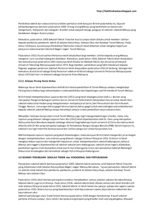 http://fadzilmahasiswa.blogspot.com
Pendidikan teknik dan vokasional turutdiberi perhatian oleh kerajaan British pada ketika itu.Sejarah
perkembangannya bermula pada tahun 1900. Orang-orangMelayu yang berkemahiran dalamseni
menganyam, menyulam dan mengukir diambil untuk menjadi tenaga pengajar di sekolah-sekolah Melayu yang
berdekatan dengan Kuala Lumpur.
Kemudian, pada tahun 1905 Sekolah Teknik Treacher Kuala Lumpur telah dibuka untuk memberi latihan
kepada pembantu-pembantu teknik di Jabatan Kerja Raya, Jabatan Ukur dan Keretapi Tanah Melayu. Pada
tahun 1918 pula,Suruhanjaya Pendidikan Teknik dan Industri telah dibentuk untuk mengkaji keperluan
pelajaran vokasional dan teknik di Negeri-negeri Tanah Malayu.
Pada tahun 1923,PusatLatihan Pertanian telah ditubuhkan bagi memberi latihan kepada orangMelayu
mengenai cara-caraberladangdan berkebun. Kemudian, pada tahun 1926,Sekolah Teknik telah ditubuhkan
dan kemudiannya pada tahun 1941 statusnya telah ditukar ke Maktab Teknik dan dinaik taraf menjadi
Universiti Teknologi Malaysiapada tahun 1972.Bagi memberi pendidikan yanglebih mendalam kepada
Pegawai-pegawai pertanian,Sekolah Pertanian telah diwujudkan pada tahun 1931 di Serdang, Selangor dan
kemudian dinaik taraf sebagai Kolej Pertanian sebelumdiiktiraf sebagai Universiti Pertanian Malaysiapada
tahun 1972 dan hari ini dikenali sebagai Universiti Putra Malaysia.
2.2.2. Selepas Perang Dunia Kedua
Beberapa dasar telah diperkenalkan oleh British dalampendidikan di Tanah Melayu selepas menghadapi
Perang Dunia Kedua bagi memantapkan sistempendidikan dan kepentingan politik mereka di Tanah Melayu.
British telah memperkenalkan Laporan Barnes (1951) yangtelah dipengerusikan oleh L.J. Barnes yang
merupakan Pengarah Bahagian Latihan Sosial,Universiti Oxford telah menyatakan hasratuntuk mendirikan
sekolah vokasional moden yang mengutamakan matapelajaran Sains,Seni Perusahaan dan SainsRumah
Tangga. Namun, rancangan beliau gagal kerana laporan beliau gagal untuk mencadangkan penambahbaikan
kepada sekolah-sekolah Melayu tanpa merombak semula sistem pendidikan secara keseluruhan.
Menyedari bahawa masyarakatcinadi Tanah Melayu juga ingin mejaga kepentingan mereka, maka satu
laporan yangdikenali sebagai Laporan Fenn-Wu (1952) telah diperkenalkan oleh Dr. Fenn yang merupakan
Setiausaha Kerja Bersekutu kepada Lembaga Amanah bagi beberapa buah universiti di China dan beliau telah
dibantu oleh Dr.Wu yang merupakan petugas di Pertubuhan Bangsa-bangsa Bersatu (PBB).Dalamlaporan ini,
sekolah cina ingin meminta bantuan pusatdan latihan perguruan untuk masyarakatcina.
Melihatkepada laporan-laporan yangtelah dibentangkan,maka kerajaan British telah mengambil jal an tengah
dengan memperkenalkan satu ordinan yangdikenali sebagai Ordinan Pelajaran 1952.Ordinan ini telah
mengkaji kedua laporan dan mengambil keputusan untuk memperkenalkan sekolah kebangsaan,bahasa
Melayu dan Inggeris diperkenalkan di sekolah-sekolah jenis kebangsaan,sekolah aliran Ingeris dikekalkan,
pendidikan agama Islamdijalankan untuk murid-murid beragama Islam,dan penubuhan Sekolah Menengah
Vokasional dicadangkan dan termaktub sebagai Polisi Pelajaran Kebangsaan.
3.0 SEJARAH PENUBUHAN SEKOLAH TEKNIK dan VOKASIONAL DAN PERTUKANGAN
Penubuhan sekolah teknik bermula pada tahun 1905.Sekolah teknik pertama ialah Sekolah Teknik Treacher
yang dikelolakan oleh Jabatan KerjayaRaya Negeri-negeri Melayu Bersekutu. Tujuan penubuhan sekolah teknik
ini adalah untuk melahirkan pembantu-pembantu jurteknik di Jabatan Kerja Raya,Jabatan Keretapi Tanah
Melayu dan Jabatan Ukur.
Pada tahun 1914,telah berlaku perangdunia kedua menyebabkan semua jabatan-jabatan tersebutditutup.
Sekolah teknik juga turut ditutup. Pada tahun 1918, sekolah teknik telah dibuka semula dan telah diambil alih
oleh Jabatan Pelajaran pada tahun 1931.Sekolah teknik ini telah menerima pelajar-pelajardari agensi swasta
pada tahun 1933.Antara kursus yangdiperkenalkan ialah kejuruteraan awam,kejuruteraan mekanikal dan
kejuruteraan ukur.
Sekolah pertukangan atau Trade School bermula pada tahun 1926 dengan tertubuhnya 4 buah sekolah
pertama di Kuala Lumpur. Guru terdiri daripadaorangeropah yangditadbir oleh seorangpengetua dibawah
 