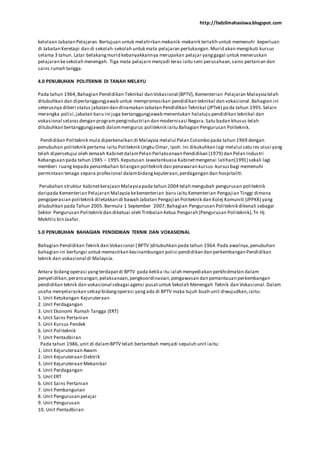 http://fadzilmahasiswa.blogspot.com
kelolaan Jabatan Pelajaran.Bertujuan untuk melahirkan mekanik-mekanik terlatih untuk memenuhi keperluan
di Jabatan Keretapi dan di sekolah-sekolah untuk mata pelajaran pertukangan.Murid akan mengikuti kursus
selama 3 tahun. Latar belakangmurid kebanyakkannya merupakan pelajar yanggagal untuk meneruskan
pelajaran kesekolah menengah. Tiga mata pelajarn menjadi teras iaitu seni perusahaan,sains pertanian dan
sains rumah tangga.
4.0 PENUBUHAN POLITEKNIK DI TANAH MELAYU
Pada tahun 1964,Bahagian Pendidikan Teknikal dan Vokasional (BPTV), Kementerian Pelajaran Malaysiatelah
ditubuhkan dan dipertanggungjawab untuk mempromosikan pendidikan teknikal dan vokasional.Bahagian ini
seterusnya diberi status jabatan dan dinamakan Jabatan Pendidikan Teknikal (JPTek) pa da tahun 1995.Selain
merangka polisi,jabatan baru ini juga bertanggungjawab menentukan halatuju pendidikan teknikal dan
vokasional selarasdengan programpengindustrian dan modernisasi Negara.Satu badan khusus telah
ditubuhkan bertanggungjawab dalammengurus politeknik iaitu Bahagian Pengurusan Politeknik.
Pendidikan Politeknik mula diperkenalkan di Malaysia melalui Pelan Colombo pada tahun 1969 dengan
penubuhan politeknik pertama iaitu Politeknik Ungku Omar, Ipoh. Ini dikukuhkan lagi melalui satu res olusi yang
telah dipersetujui oleh Jemaah KabinetdalamPelan Perlaksanaan Pendidikan (1979) dan Pelan Industri
Kebangsaan pada tahun 1985 – 1995.Keputusan Jawatankuasa Kabinetmengenai latihan(1991) sekali lagi
memberi ruang kepada penambahan bilangan politeknik dan penawaran kursus-kursusbagi memenuhi
permintaan tenaga separa profesional dalambidangkejuteraan,perdagangan dan hospitaliti.
Perubahan struktur kabinetkerajaan Malaysiapada tahun 2004 telah mengubah pengurusan politeknik
daripada Kementerian Pelajaran Malaysia kekementerian baru iaitu Kementerian Pengajian Tinggi dimana
pengoperasian politeknik diletakkan di bawah Jabatan Pengajian Politeknik dan Kolej Komuniti (JPPKK) yang
ditubuhkan pada Tahun 2005.Bermula 1 September 2007,Bahagian Pengurusan Politeknik dikenali sebagai
Sektor Pengurusan Politeknik dan diketuai oleh Timbalan Ketua Pengarah (Pengurusan Politeknik),Tn Hj
Mokhlis bin Jaafar.
5.0 PENUBUHAN BAHAGIAN PENDIDIKAN TEKNIK DAN VOKASIONAL
Bahagian Pendidikan Teknik dan Vokasional ( BPTV )ditubuhkan pada tahun 1964.Pada awalnya,penubuhan
bahagian ini berfungsi untuk memastikan kesinambungan polisi pendidikan dan perkembangan Pendidikan
teknik dan vokasional di Malaysia.
Antara bidangoperasi yangterdapatdi BPTV pada ketika itu ialah menyediakan perkhidmatan dalam
penyelidikan,perancangan,pelaksanaan,pengkoordinasian,pengawasan dan pemantauan perkembangan
pendidikan teknik dan vokasional sebagai agensi pusatuntuk Sekolah Menengah Teknik dan Vokasional.Dalam
usaha menyelaraskan setiap bidangoperasi yangada di BPTV maka tujuh buah unit diwujudkan,iaitu:
1. Unit Ketukangan Kejuruteraan
2. Unit Perdagangan
3. Unit Ekonomi Rumah Tangga (ERT)
4. Unit Sains Pertanian
5. Unit Kursus Pendek
6. Unit Politeknik
7. Unit Pentadbiran
Pada tahun 1986,unit di dalamBPTV telah bertambah menjadi sepuluh unit iaitu:
1. Unit Kejuruteraan Awam
2. Unit Kejuruteraan Elektrik
3. Unit Kejuruteraan Mekanikal
4. Unit Perdagangan
5. Unit ERT
6. Unit Sains Pertanian
7. Unit Pembangunan
8. Unit Pengurusan pelajar
9. Unit Pengurusan
10. Unit Pentadbiran
 