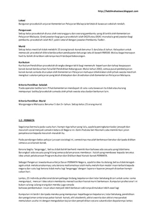http://fadzilmahasiswa.blogspot.com
Lokasi
Bangunan prasekolah anjuran Kementerian Pelajaran Malaysiaterletak di kawasan sekolah rendah.
Pengurusan
Setiap kelas prasekolah diurus oleh seorangguru dan seorangpembantu yang dilantik oleh Kementerian
Pelajaran Malaysia.Gred jawatan bagi guru prasekolah ialah DG29 atau DG41 manakala gred jawatan bagi
pembantu prasekolah ialah N17,yakni setaraf dengan jawatan Pembantu Tadbir.
Murid
Setiap kelas mestilah tidak melebihi 25 orangkanak-kanak berumur 5 dan/atau 6 tahun. Kelayakan untuk
memasuki prasekolah dikiraberdasarkan pendapatan keluarga iaitu di bawah RM500.Walau bagaimanapun
had itu boleh dinaikkan sekiranyamasih terdapatkekosongan.
Kurikulum
KurikulumPendidikan prasekolah dirangka dengan teliti bagi memenuhi keperluan dan tahap keupayaan
kanak-kanak berdasarkan Falsafah Pendidikan Kebangsaan.Mulai tahun 2002,semua pusatpembelajaran
kanak-kanak samada diuruskan oleh Kementerian Pelajaran mahupun dikelolakan oleh pihak swasta mestilah
mengikut sukatan pelajaran yangtelah ditetapkan dan disediakan oleh Kementerian Pelajaran Malaysia.
Kriteria Pemilihan Sekolah
Tiada operator tadika lain.Pihak kementerian mendapati di satu-satu kawasan itu tidak atau kurang
mempunyai tadika/prasekolah samada oleh pihak swasta atau badan berkanun lain.
Kriteria Pemilihan Murid
Warganegara Malaysia.Berumur 5 dan 5+ tahun. Setiap kelas 25 orangmurid.
1.2 : PERMATA
Segalanya bermula pada suatu hari,hampir tiga tahun yang lalu,apabilapeningkatan kadar jenayah dan
masalah sosial menjadi semakin ketara di Negara ini.Datin Paduka Seri Rosmah cuba memikirkan jalan
penyelesaian kepada masalah-masalah itu.
Pada pandangan bekas pelajar jurusan sosiologi ini,semestinya masalah berkenaan berakar daripada didikan
semasa usia kanak-kanak.
Kerana begitu ‘terganggu’, beliau tidak boleh berhenti memikirkan bahawa ada sesuatu yangtidak kena.
Barangkali adasesuatu yanghilangsemasadalamproses membesar. Itulah yangmembawa kepada tercetus
idea untuk pelaksanaan ProgramAsuhan dan Didikan Awal Kanak-kanak PERMATA.
Sebagai Pengerusi Jawatankuasa Kerja Dasar PERMATA Negara, apabilaidea itu datang,beliau tidak teragak-
agak untuk melaksanakannya,satu kerana matlamatnya ialah mahu melahirkan modal insan terbaik kepada
negara dan satu lagi kerana tidak mahu lagi ‘terganggu’ dengan laporan-laporan jenayah disiarkan hampir
saban hari.
Lantas,25 individu profesional dalampelbagai bidang,kepakaran dan latar belakangdicari untuk sama -sama
mengumpul, mencari idea selain membantu merealisasikan hasratmurni berkenaan.Kumpulan profesional i ni
bukan calang-calangorangdan mereka juga senada
bahawa pembentukan insan akan menjadi lebih berkesan sekiranyadimulakan lebih awal lagi
Kumpulan ini terdiri daripada mereka yangmempunyai kepelbagaian kepakaran,latar belakang,pendidikan
dan pengalaman antaranya pakar kanak- kanak,ahli akademik,aktiviswanita dan aktivismasyarakat
memulakan usaha ini dengan mengadakan kajian dan penyelidikan secara sukareladan dapatannya lantas
 