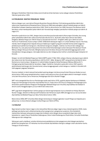 http://fadzilmahasiswa.blogspot.com
Bahagian Pendidikan Teknik dan Vokasional dinaik taraf dan bertukar nama sebagai Jabatan Pendidikan
Teknikal pada tahun 1995.
6.0 PENUBUHAN MAKTAB PERGURUAN TEKNIK
Selaras dengan syor-syor dalamPenyata Razak dan Penyata Rahman Talib tentang pendidikan teknik dan
vokasional,JawatankuasaPenyemak Dasar Pelajaran 1960 mencadangkan sebuah maktab perguruan teknik
ditubuhkan selewat-lewatnya pada tahun 1962. Oleh itu dalambulan Jun 1960, Kerajaan Persekutuan telah
bersetuju untuk mendapatkan pakar teknik dari Kanada bagi mengkaji penubuhan maktab perguruan teknik di
negara ini.
Kemudian pada bulan Jun 1961, dengan kerjasama Kerajaan Kanadamelalui Rancangan Colombo,dua orang
pakar pendidikan teknik dan vokasional Kanadaiaitu Encik C.C. Aschroft, pakar kejuruteraan dan bekas
Pengetua Maktab Perguruan Teknik Ontario,Kanada dan Encik D.T. Dingwell,bekas guru teknik di Junior
Technical TradeSchool,Kuala Lumpur (1956-1958) telah datang ke negara ini untuk membuat kajian.Hasilnya,
mereka telah mengesyorkan kepada kerajaan beberapa langkah yangperlu diambil termasuklah anggaran
perbelanjaan pembinaan bangunan,reka bentuk bangunan,bengkel, makmal, kurikulumdan sebagainya.
Berikutan itu,satu perjanjian kerjasama lima tahun telah ditandatangani antara Kerajaan Persekutuan Tanah
Melayu dengan Kerajaan Kanada.Mengikutperjanjian tersebut, Kerajaan Kanada bertanggungjawab untuk
menyediakan tenaga pengajar,merangka data kursus dan menganjurkan latihan untuk kakitangan tempatan di
Kanada.
Dengan itu lahirlah Maktab Perguruan Teknik (MPT) pada 17 Mei 1962,selepas tibanya sekumpulan guru teknik
dan vokasional dari Kanadayangdiketuai oleh Encik B.F. Addy. Bangunan MPT yang pertama terletak di Jalan
Damansara,KualaLumpur. Bangunan ini adalah bekas bangunan Kolej Perempuan Melayu (Malay Girl's
College) yang telah berpindah ke Seremban, Negeri Sembilan.Kemudian pada akhir tahun 1967 apabila
perkhidmatan kakitangan dari Kanada tamat,semua tanggungjawab untuk mengurus maktab ini diambil alih
oleh pegawai-pegawai tempatan.
Peranan maktab ini telah menjadi bertambah penting dengan terlaksananyaSistemPelajaran Aneka Jurusan
dalamtahun 1965 yang memperkenalkan empat mata pelajaran baru di peringkatsekola h menengah rendah,
iaitu Seni Perusahaan,Sains Pertanian,Perdagangan dan Sains Rumah Tangga.
MPT mula mengendalikan Kursus Pertukangan pada awal tahun 1970, apabila jabatan berkenaan di Maktab
Perguruan Pertukangan di Kuantan dipindahkan kesini.Pada tahun 1972 kursus Pengajian Perdagangan pula
dimulakan apabilaJabatan Pengajian Perdagangan Maktab Perguruan Ilmu Khas dipindahkan kemaktab ini
dalamusaha menggabungkan jurusan teknik dan vokasional.
MPT juga telah mengendalikan latihan perguruan dalam tiga komponen kursus Kemahiran Hidup:Ekonomi
Rumah Tangga, Kemahiran Manipulatif Tambahan dan Pertanian sejak 1989 sehingga kursus-kursustersebut
dipindahkan keMaktab Perguruan Batu Pahatdalamtahun 1992.
Mulai tahun 2006,MPT dinaiktarafkan dengan kemampuan menganugerakan Ijazah Perguruan kepada para
pelajarnya.Ia mula dikenali sebagai InstitutPerguruan Teknik (IPTKL).
7.0 PENUTUP
Bagi merealisasikan impian negara iaitu menjadikan Malasiasebgai negara maju menjelangtahun 2020, maka
pelbagai perubahan perlu dibentuk berdasarkan pengalaman-pengalaman yanglalu.Kita hendaklah
memastikan bahawa setiap perancangan dan tindakan selari dengan dasar yangtelah digariskan oleh
kementerian seperti Dasar Pendidikan Kebangsaan,Pelan Induk Pembangunan Pendi dikan,Falsafah Pendidikan
Kebangsaan dan sebagainya.
Setiap guru perlu membuat anjakan dalamproses pembelajaran dan pengajaran selari dengan perubahan
globalisasi yangberlaku.ICTmerentas kurikulumboleh dipraktikkan oleh guru sebagai salah satu bahan bantu
mengajar di dalamkelas.
 