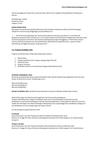 http://fadzilmahasiswa.blogspot.com
termasuk penggunaan bahan khas,peralatan khas,teknik p & p mengikut tahap kebolehan & keupayaan
pelajar:-
Perkembangan mental
Kestabilan emosi
Integrasi sosial
KANAK-KANAK KHAS
Merupakan kanak-kanak yangtelah dikenal pasti dan disahkan oleh pakar professional klinikal sebagai
mengalami masalah yangmengganggu proses pembelajaran.
“……… Kanak-kanak yangberbeza dari kanak-kanak sederhana atau biasa (1) dalamciri-ciri mental (2)
keupayaan-keupayaan deria (3) dalamciri-ciri saraf dan ototatau fizikal (4) dalamtingkahlaku sosial atau emosi
(5) dalamkeupayaan komunikasi atau (6) dalampelbagai kekurangan sehinggakan ia memerlukan amalan-
amalan sekolah yangdiubahsuai,atau perkhidmatan-perkhidmatan pendidikan khas ,supaya ia boleh
berkembang sehingga kemampuan yang maksimum ”.
1.6 : Program Pendidikan Khas
Program pendidikan khas di Malaysia dilaksanakan melalui:-
1. Sekolah Khas
2. Progam pendidikan Khas Integrasi (pengasingan/inklusif)
3. Pemulihan Khas
4. Program Disleksia
5. Pendidikan Vokasional sekolah khas/integrasi(teknik/Vokasional)
KATEGORI PENDIDIKAN KHAS
Kanak-kanak yangberada dalamprogramPendidikan khas adalah mereka yang menghadapi masalah untuk
belajar di dalamaliran biasa.Terdapattiga aliran :
Masalah Pembelajaran
Masalah Pendengaran
Masalah Penglihatan
Sekolah Pendidikan Khas Pendidikan khas Kementerian Pelajaran Malaysia dilaksanakan melalui:
Sekolah Khas bagi murid bermasalah penglihatan dan bermasalah pendengaran.
Program Pendidikan Khas Integrasi disediakan untuk murid-murid berkeperluan khas bermasalah
pembelajaran,bermasalah pendengaran dan bermasalah penglihatan.la diwujudkan di sekolah harian biasa
rendah dan menengah dan sekolah menengah teknik/vokasional yangmenggunakan pendekatan pengajaran
dan pembelajaran secara pengasingan dan separainklusif.
Di antara programyang ditawarkan ialah:
Prasekolah
Syaratkemasukan murid ke ProgramPrasekolah di Sekolah Pendidikan Khas ialah:
berumur 6+ hingga 14+ tahun disahkan oleh pengamal perubatan dan boleh mengurus diri tanpa bantuan
oranglain.
Pelajaran Rendah
Syaratkemasukan murid ke ProgramPendidikan Khas Kementerian Pelajaran Malaysia ialah:
berumur 6+ hingga 14+ tahun disahkan oleh pengamal perubatan dan boleh mengurus diri tanpa bantuan
 